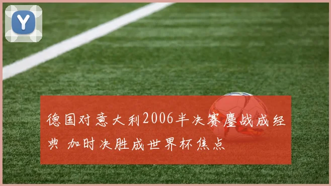 德国对意大利2006半决赛鏖战成经典 加时决胜成世界杯焦点