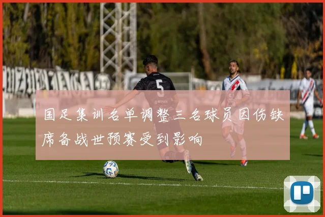 国足集训名单调整三名球员因伤缺席备战世预赛受到影响