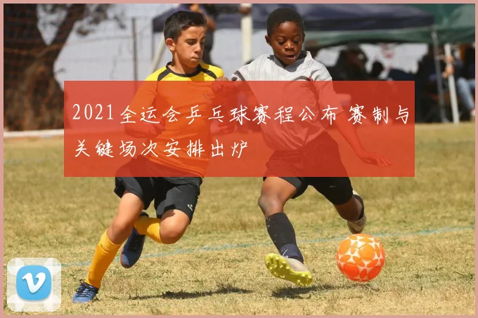 2021全运会乒乓球赛程公布 赛制与关键场次安排出炉